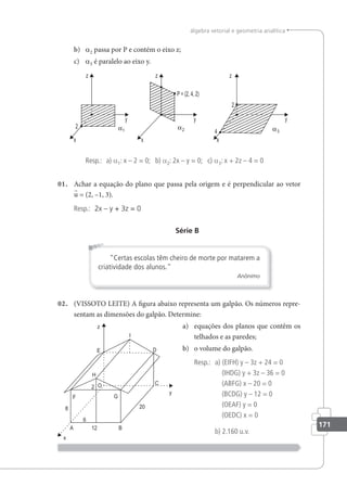 171
álgebra vetorial e geometria analítica
b) a2 passa por P e contém o eixo z;
c) a3 é paralelo ao eixo y.
Resp.: a) a1: x – 2 = 0; b) a2: 2x – y = 0; c) a3: x + 2z – 4 = 0
01. Achar a equação do plano que passa pela origem e é perpendicular ao vetor
u = (2, –1, 3).
Resp.: 2x – y + 3z = 0
Série B
Certas escolas têm cheiro de morte por matarem a
criatividade dos alunos.
Anônimo
02. (VISSOTO LEITE) A igura abaixo representa um galpão. Os números repre-
sentam as dimensões do galpão. Determine:
a) equações dos planos que contêm os
telhados e as paredes;
b) o volume do galpão.
Resp.: a) (EIFH) y – 3z + 24 = 0
(IHDG) y + 3z – 36 = 0
(ABFG) x – 20 = 0
(BCDG) y – 12 = 0
(OEAF) y = 0
(OEDC) x = 0
b) 2.160 u.v.
 