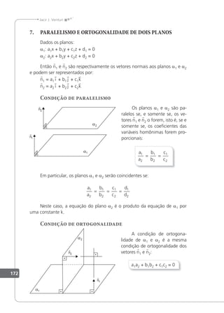 172
Jacir J. Venturi
7. PARALELISMO E ORTOGONALIDADE DE DOIS PLANOS
Dados os planos:
a1: a1x + b1y + c1z + d1 = 0
a2: a2x + b2y + c2z + d2 = 0
Então n1 e n2 são respectivamente os vetores normais aos planos a1 e a2
e podem ser representados por:
n1 = a1 i + b1 j + c1k
n2 = a2 i + b2 j + c2k
Condição de paralelismo
Os planos a1 e a2 são pa-
ralelos se, e somente se, os ve-
tores n1 e n2 o forem, isto é, se e
somente se, os coeicientes das
variáveis homônimas forem pro-
porcionais:
a
a
b
b
c
c
1
2
1
2
1
2
= =
Em particular, os planos a1 e a2 serão coincidentes se:
a
a
b
b
c
c
d
d
1
2
1
2
1
2
1
2
= = =
Neste caso, a equação do plano a2 é o produto da equação de a1 por
uma constante k.
Condição de ortogonalidade
A condição de ortogona-
lidade de a1 e a2 é a mesma
condição de ortogonalidade dos
vetores n1 e n2:
a1a2 + b1b2 + c1c2 = 0
 