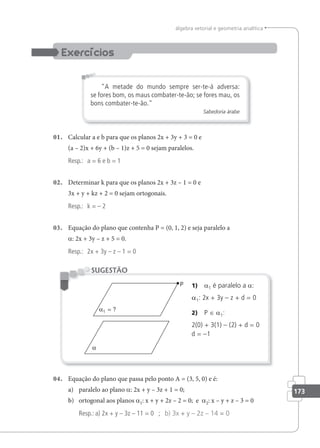 173
álgebra vetorial e geometria analítica
A metade do mundo sempre ser-te-á adversa:
se fores bom, os maus combater-te-ão; se fores mau, os
bons combater-te-ão.
Sabedoria árabe
01. Calcular a e b para que os planos 2x + 3y + 3 = 0 e
(a – 2)x + 6y + (b – 1)z + 5 = 0 sejam paralelos.
Resp.: a = 6 e b = 1
02. Determinar k para que os planos 2x + 3z – 1 = 0 e
3x + y + kz + 2 = 0 sejam ortogonais.
Resp.: k = – 2
03. Equação do plano que contenha P = (0, 1, 2) e seja paralelo a
a: 2x + 3y – z + 5 = 0.
Resp.: 2x + 3y – z – 1 = 0
1) a1 é paralelo a a:
a1: 2x + 3y – z + d = 0
2) P ∈ a1:
2(0) + 3(1) – (2) + d = 0
d = –1
SUGESTÃO
04. Equação do plano que passa pelo ponto A = (3, 5, 0) e é:
a) paralelo ao plano a: 2x + y – 3z + 1 = 0;
b) ortogonal aos planos a1: x + y + 2z – 2 = 0; e a2: x – y + z – 3 = 0
Resp.: a) 2x + y – 3z – 11 = 0 ; b) 3x + y – 2z – 14 = 0
 
