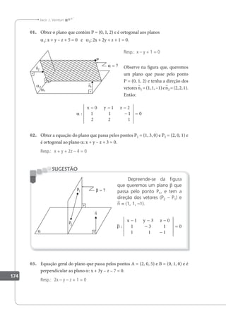 174
Jacir J. Venturi
01. Obter o plano que contém P = (0, 1, 2) e é ortogonal aos planos
a1: x + y – z + 5 = 0 e a2: 2x + 2y + z + 1 = 0.
Resp.: x – y + 1 = 0
Observe na igura que, queremos
um plano que passe pelo ponto
P = (0, 1, 2) e tenha a direção dos
vetoresn1 =(1,1,–1)en2 =(2,2,1).
Então:
α : 1
x y z
− − −
−
0 1 2
1 1
2 2 1
0
=
02. Obter a equação do plano que passa pelos pontos P1 = (1, 3, 0) e P2 = (2, 0, 1) e
é ortogonal ao plano a: x + y – z + 3 = 0.
Resp.: x + y + 2z – 4 = 0
Depreende-se da igura
que queremos um plano β que
passa pelo ponto P1, e tem a
direção dos vetores (P2 – P1) e
n = (1, 1, –1).
β :
1
x y z
− − −
−
1 3 0
1 3 1
1 −
=
1
0
SUGESTÃO
03. Equação geral do plano que passa pelos pontos A = (2, 0, 5) e B = (0, 1, 0) e é
perpendicular ao plano a: x + 3y – z – 7 = 0.
Resp.: 2x – y – z + 1 = 0
 