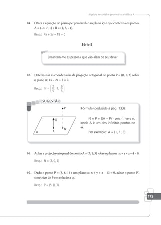 175
álgebra vetorial e geometria analítica
04. Obter a equação do plano perpendicular ao plano xy e que contenha os pontos
A = (–4, 7, 1) e B = (1, 3, –1).
Resp.: 4x + 5y – 19 = 0
Série B
Encantam-me as pessoas que vão além do seu dever.
05. Determinar as coordenadas da projeção ortogonal do ponto P = (0, 1, 2) sobre
o plano a: 4x – 2z + 2 = 0.
Resp.: N =






2
5
1
9
5
, ,
Fórmula (deduzida à pág. 133):
N = P + [(A – P) · vers n] vers n,
onde A é um dos ininitos pontos de
a.
Por exemplo: A = (1, 1, 3).
SUGESTÃO
06. Achar a projeção ortogonal do ponto A = (3, 1, 3) sobre o plano a: x + y + z – 4 = 0.
Resp.: N = (2, 0, 2)
07. Dado o ponto P = (3, 6, 1) e um plano a: x + y + z – 13 = 0, achar o ponto P',
simétrico de P em relação a a.
Resp.: P'= (5, 8, 3)
 
