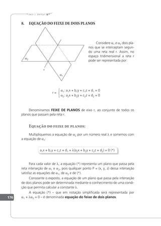 176
Jacir J. Venturi
8. EQUAÇÃO DO FEIXE DE DOIS PLANOS
Considere a1 e a2 dois pla-
nos que se interceptam segun-
do uma reta real r. Assim, no
espaço tridimensional a reta r
pode ser representada por:
a1: a1x + b1y + c1z + d1 = 0
a2: a2x + b2y + c2z + d2 = 0
r =
Denominamos FEIXE DE PLANOS de eixo r, ao conjunto de todos os
planos que passam pela reta r.
Equação do feixe de planos:
Multipliquemos a equação de a2 por um número real λ e somemos com
a equação de a1:
a1x + b1y + c1z + d1 + λ(a2x + b2y + c2z + d2) = 0 (*)
Para cada valor de λ, a equação (*) representa um plano que passa pela
reta interseção de a1 e a2, pois qualquer ponto P = (x, y, z) dessa interseção
satisfaz as equações de a1, de a2 e de (*).
Consoante o exposto, a equação de um plano que passa pela interseção
de dois planos pode ser determinada mediante o conhecimento de uma condi-
ção que permita calcular a constante λ.
A equação (*) – que em notação simpliicada será representada por
a1 + λa2 = 0 – é denominada equação do feixe de dois planos.
 