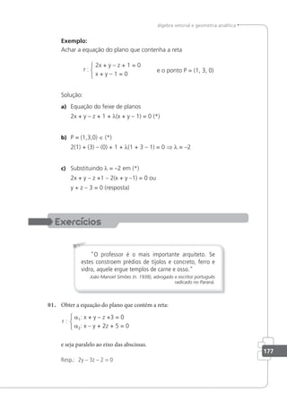 177
álgebra vetorial e geometria analítica
Exemplo:
Achar a equação do plano que contenha a reta
2x + y – z + 1 = 0
x + y – 1 = 0
e o ponto P = (1, 3, 0)
r :
Solução:
a) Equação do feixe de planos
2x + y – z + 1 + λ(x + y – 1) = 0 (*)
b) P = (1,3,0) ∈ (*)
2(1) + (3) – (0) + 1 + λ(1 + 3 – 1) = 0 ⇒ λ = –2
c) Substituindo λ = –2 em (*)
2x + y – z +1 – 2(x + y –1) = 0 ou
y + z – 3 = 0 (resposta)
O professor é o mais importante arquiteto. Se
estes constroem prédios de tijolos e concreto, ferro e
vidro, aquele ergue templos de carne e osso.
João Manoel Simões (n. 1938), advogado e escritor português
radicado no Paraná.
01. Obter a equação do plano que contém a reta:
a1: x + y – z +3 = 0
a2: x – y + 2z + 5 = 0
r :
e seja paralelo ao eixo das abscissas.
Resp.: 2y – 3z – 2 = 0
 