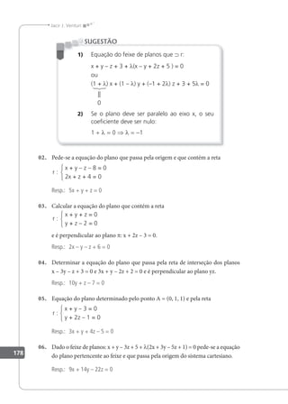 178
Jacir J. Venturi
1) Equação do feixe de planos que ⊃ r:
x + y – z + 3 + λ(x – y + 2z + 5 ) = 0
ou
(1 + λ) x + (1 – λ) y + (–1 + 2λ) z + 3 + 5λ = 0
2) Se o plano deve ser paralelo ao eixo x, o seu
coeiciente deve ser nulo:
1 + λ = 0 ⇒ λ = –1
SUGESTÃO
||
0
02. Pede-se a equação do plano que passa pela origem e que contém a reta
x + y – z – 8 = 0
2x + z + 4 = 0
r :
Resp.: 5x + y + z = 0
03. Calcular a equação do plano que contém a reta
x + y + z = 0
y + z – 2 = 0
r :
e é perpendicular ao plano p: x + 2z – 3 = 0.
Resp.: 2x – y – z + 6 = 0
04. Determinar a equação do plano que passa pela reta de interseção dos planos
x – 3y – z + 3 = 0 e 3x + y – 2z + 2 = 0 e é perpendicular ao plano yz.
Resp.: 10y + z – 7 = 0
05. Equação do plano determinado pelo ponto A = (0, 1, 1) e pela reta
x + y – 3 = 0
y + 2z – 1 = 0
r :
Resp.: 3x + y + 4z – 5 = 0
06. Dado o feixe de planos: x + y – 3z + 5 + λ(2x + 3y – 5z + 1) = 0 pede-se a equação
do plano pertencente ao feixe e que passa pela origem do sistema cartesiano.
Resp.: 9x + 14y – 22z = 0
 