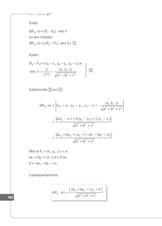 180
Jacir J. Venturi
Então:
d(PO, a) = (P1 – PO) · vers n
ou (em módulo)
d(PO, a) = | (PO – P1) · vers n | 1
Porém:
(PO – P1) = (xO – x1, yO – y1, zO – z1) e
vers n
n
n
a b c
a b c



= =
+ +
| |
( , , )
2 2 2
2
Substituindo 2 em 1 :
d(PO, a) = − − −
+ +
=
− + −
( , , )
( , , )
( ) (
x x y y z z
a b c
a b c
a x x b y y
o o o
o o
1 1 1
2 2 2
1
.
1
1 1
2 2 2
1 1 1
2 2 2
) ( )
(
+ −
+ +
=
+ + + − − −
+ +
c z z
a b c
ax by cz ax by cz
a b c
o
o o o
Mas se P1 = (x1, y1, z1) ∈ a:
ax1 + by1 + cz1 + d = 0 ou
d = –ax1 – by1 – cz1
Consequentemente:
d P
ax by cz d
a b c
o
o o o
( , )
α =
+ + +
+ +
2 2 2
 