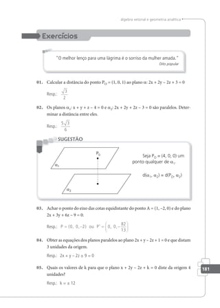 181
álgebra vetorial e geometria analítica
O melhor lenço para uma lágrima é o sorriso da mulher amada.
Dito popular
01. Calcular a distância do ponto PO = (1, 0, 1) ao plano a: 2x + 2y – 2z + 3 = 0
Resp.:
3
2
02. Os planos a1: x + y + z – 4 = 0 e a2: 2x + 2y + 2z – 3 = 0 são paralelos. Deter-
minar a distância entre eles.
Resp.:
5 3
6
Seja PO = (4, 0, 0) um
ponto qualquer de a1.
d(a1, a2) = d(PO, a2)
SUGESTÃO
O
03. Achar o ponto do eixo das cotas equidistante do ponto A = (1, –2, 0) e do plano
2x + 3y + 6z – 9 = 0.
Resp.: P ou P
= − = −






( , , ) ’ , ,
0 0 2 0 0
82
13
04. Obter as equações dos planos paralelos ao plano 2x + y – 2z + 1 = 0 e que distam
3 unidades da origem.
Resp.: 2x + y – 2z ± 9 = 0
05. Quais os valores de k para que o plano x + 2y – 2z + k = 0 diste da origem 4
unidades?
Resp.: k = ± 12
 