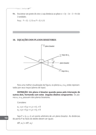 182
Jacir J. Venturi
06. Encontrar um ponto do eixo y cuja distância ao plano x + 2y – 2z – 2 = 0 é de
2 unidades.
Resp.: P = (0, –2, 0) ou P'= (0, 4, 0)
10. EQUAÇÕES DOS PLANOS BISSETORES
Para uma melhor visualização da igura, os planos a1 e a2 estão represen-
tados por seus traços (planos de topo).
DEFINIÇÃO: Um plano é bissetor quando passa pela interseção de
outros dois, formando com estes ângulos diedros congruentes. Os pla-
nos a1 e a2 possuem dois planos bissetores.
Considere:
a1: a1x + b1y + c1z + d1 = 0
a2: a2x + b2y + c2z + d2 = 0
Seja P = (x, y, z) um ponto arbitrário de um plano bissetor. As distâncias
do ponto P às faces do diedro devem ser iguais:
d(P, a1) = d(P, a2)
 