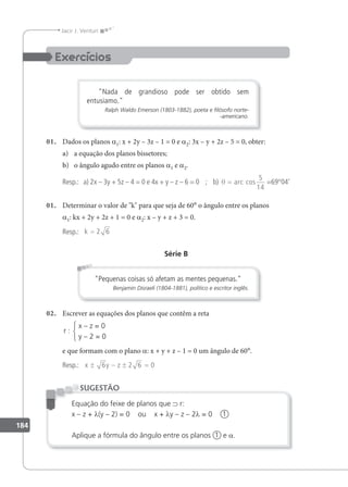 184
Jacir J. Venturi
Nada de grandioso pode ser obtido sem
entusiamo.
Ralph Waldo Emerson (1803-1882), poeta e ﬁlósofo norte-
-americano.
01. Dados os planos a1: x + 2y – 3z – 1 = 0 e a2: 3x – y + 2z – 5 = 0, obter:
a) a equação dos planos bissetores;
b) o ângulo agudo entre os planos a1 e a2.
Resp.: a) 2x – 3y + 5z – 4 = 0 e 4x + y – z – 6 = 0 ; b) θ = arc cos
5
14
=69°04'
01. Determinar o valor de k para que seja de 60° o ângulo entre os planos
a1: kx + 2y + 2z + 1 = 0 e a2: x – y + z + 3 = 0.
Resp.: k = 2 6
Série B
Pequenas coisas só afetam as mentes pequenas.
Benjamin Disraeli (1804-1881), político e escritor inglês.
02. Escrever as equações dos planos que contêm a reta
r :
x – z = 0
y – 2 = 0
e que formam com o plano a: x + y + z – 1 = 0 um ângulo de 60°.
Resp.: x y z
± − ± =
6 2 6 0
Equação do feixe de planos que ⊃ r:
x – z + λ(y – 2) = 0 ou x + λy – z – 2λ = 0 1
Aplique a fórmula do ângulo entre os planos 1 e a.
SUGESTÃO
 