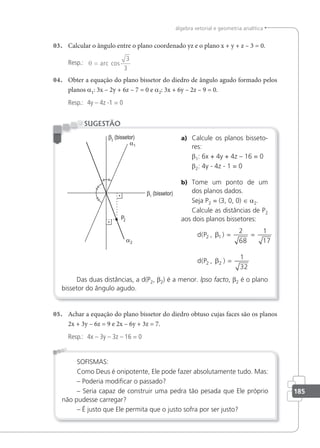 185
álgebra vetorial e geometria analítica
03. Calcular o ângulo entre o plano coordenado yz e o plano x + y + z – 3 = 0.
Resp.: θ = arc cos
3
3
04. Obter a equação do plano bissetor do diedro de ângulo agudo formado pelos
planos a1: 3x – 2y + 6z – 7 = 0 e a2: 3x + 6y – 2z – 9 = 0.
Resp.: 4y – 4z -1 = 0
a) Calcule os planos bisseto-
res:
β1: 6x + 4y + 4z – 16 = 0
β2: 4y - 4z - 1 = 0
b) Tome um ponto de um
dos planos dados.
Seja P2 = (3, 0, 0) ∈ a2.
Calcule as distâncias de P2
aos dois planos bissetores:
d P
d P
( , )
( , )
2 1
2 2
2
68
1
17
1
32
β
β
= =
=
Das duas distâncias, a d(P2, β2) é a menor. lpso facto, β2 é o plano
bissetor do ângulo agudo.
SUGESTÃO
05. Achar a equação do plano bissetor do diedro obtuso cujas faces são os planos
2x + 3y – 6z = 9 e 2x – 6y + 3z = 7.
Resp.: 4x – 3y – 3z – 16 = 0
SOFISMAS:
Como Deus é onipotente, Ele pode fazer absolutamente tudo. Mas:
– Poderia modiicar o passado?
– Seria capaz de construir uma pedra tão pesada que Ele próprio
não pudesse carregar?
– É justo que Ele permita que o justo sofra por ser justo?
 