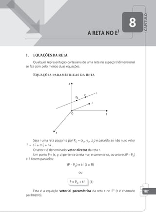 CAPÍTULO
187
8
a reta no e3
1. EQUAÇÕES DA RETA
Qualquer representação cartesiana de uma reta no espaço tridimensional
se faz com pelo menos duas equações.
Equações paramétricas da reta
o
Seja r uma reta passante por PO = (xO, yO, zO) e paralela ao não nulo vetor
r
l
r r r
r i mj nk
= + + .
O vetor r é denominado vetor diretor da reta r.
Um ponto P = (x, y, z) pertence à reta r se, e somente se, os vetores (P – PO)
e r forem paralelos:
(P – PO) = tr (t ∈ R)
ou
P = PO + tr (1)
Esta é a equação vetorial paramétrica da reta r no E3
(t é chamado
parâmetro).
 
