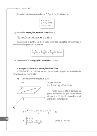 188
Jacir J. Venturi
lntroduzindo as coordenadas de P, PO e r em (1), obtém-se:
x x t
y y mt
z z nt
O
O
O
= +
= +
= +

cognominadas equações paramétricas da reta.
Equações simétricas da reta
lsolando-se o parâmetro t em cada uma das equações paramétricas e
igualando as expressões, obtém-se:
x x y y
m
z z
n
t
O O O
−
=
−
=
−
=

( )
que são denominadas equações simétricas da reta r.
Casos particulares das equações simétricas:
CONVENÇÃO: A nulidade de um denominador implica na nulidade do
correspondente numerador.
I) Um dos denominadores é nulo.
Se, por exemplo,
n = 0 ⇒ z – zO = 0 ⇒ z = zO.
Neste caso a reta é paralela ao
plano cartesiano xy, pois o seu vetor
diretor
r
l
r m
= ( , , )
0 é paralelo a tal
plano. Por conseguinte:
r
x x y y
m
z z
r
z z
x x y y
m
O O O
O
O O
=
−
=
−
=
−
=
−
=
−







0
ou
: (onde . m 0)
 ≠
 