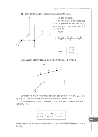 189
álgebra vetorial e geometria analítica
II) Dois denominadores são concomitantemente nulos.
Se, por exemplo,
m 0 e
 = = ≠
n 0 se infere que
a reta é paralela ao eixo das cotas,
uma vez que o seu vetor diretor é
r = (0, 0, n).
Assim:
r
x x y y z z
n
O O O
:
−
=
−
=
−
0 0
ou
x x
y y
z z
n
t
O
O
O
=
=
−
=
r:
Equações simétricas da reta por dois pontos
Considere a reta r individualizada por dois pontos P1 = (x1, y1, z1) e
P2 = (x2, y2, z2) e seja P = (x, y, z) um ponto genérico de tal reta.
Por conseguinte, a reta r passa pelo ponto P1 e tem como vetor diretor o
vetor (P2 – P1):
x x
x x
y y
y y
z z
z z
−
−
=
−
−
=
−
−
1
2 1
1
2 1
1
2 1
que representam as equações simétricas da reta individualizada pelos pontos
P1 e P2.
 