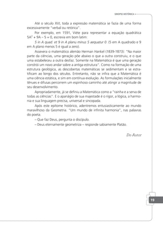 Até o século XVI, toda a expressão matemática se fazia de uma forma
excessivamente “verbal ou retórica”.
Por exemplo, em 1591, Viète para representar a equação quadrática
5A2
+ 9A – 5 = 0, escrevia em bom latim:
5 in A quad. et 9 in A planu minus 5 aequatur 0. (5 em A quadrado e 9
em A plano menos 5 é igual a zero).
Assevera o matemático alemão Herman Hankel (1839-1873): “Na maior
parte da ciências, uma geração põe abaixo o que a outra construiu, e o que
uma estabeleceu a outra desfaz. Somente na Matemática é que uma geração
constrói um novo andar sobre a antiga estrutura”. Como na formação de uma
estrutura geológica, as descobertas matemáticas se sedimentam e se estra-
tiicam ao longo dos séculos. Entretanto, não se inira que a Matemática é
uma ciência estática, e sim em contínua evolução. As formulações inicialmente
tênues e difusas percorrem um espinhoso caminho até atingir a magnitude de
seu desenvolvimento.
Apropriadamente, já se deiniu a Matemática como a “rainha e a serva de
todas as ciências”. E o apanágio de sua majestade é o rigor, a lógica, a harmo-
nia e sua linguagem precisa, universal e sincopada.
Após este epítome histórico, adentremos entusiasticamente ao mundo
maravilhoso da Geometria. “Um mundo de ininita harmonia”, nas palavras
do poeta.
– Que faz Deus, pergunta o discípulo.
– Deus eternamente geometriza – responde sabiamente Platão.
Do Autor
sinopse HistÓrica
19
 