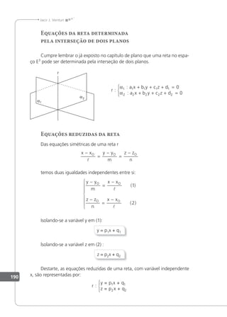 190
Jacir J. Venturi
Equações da reta determinada
pela interseção de dois planos
Cumpre lembrar o já exposto no capítulo de plano que uma reta no espa-
ço E3
pode ser determinada pela interseção de dois planos.
r
a x b y c z d
a x b y c z d
:
:
:
α
α
1 1 1 1 1
2 2 2 2 2
0
0
+ + + =
+ + + =



Equações reduzidas da reta
Das equações simétricas de uma reta r
x x y y
m
z z
n
O O O
−
=
−
=
−

temos duas igualdades independentes entre si:
y y
m
x x
z z
n
x x
O O
O O
−
=
−
−
=
−









( )
( )
1
2
Isolando-se a variável y em (1):
y = p1x + q1
lsolando-se a variável z em (2) :
z = p2x + q2
Destarte, as equações reduzidas de uma reta, com variável independente
x, são representadas por:
r :
y = p x + q
z = p x + q
1 1
2 2



 