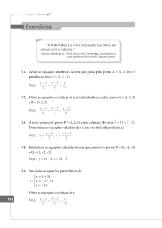 192
Jacir J. Venturi
A Matemática é a única linguagem que temos em
comum com a natureza.
Stephen Hawking (n.1942), doutor em Cambridge, considerado o
mais brilhante físico teórico desde Einstein.
01. Achar as equações simétricas da reta que passa pelo ponto A = (1, 3, 0) e é
paralela ao vetor v = (3, 4, –1).
Resp.:
x y z
−
=
−
=
−
1
3
3
4 1
02. Obter as equações simétricas da reta individualizada pelos pontos A = (1, 3, 2)
e B = (5, 2, 2).
Resp.:
x y z
−
=
−
−
=
−
1
4
3
1
2
0
03. A reta r passa pelo ponto P = (1, 2, 0) e tem a direção do vetor v = 3i + j – k.
Determinar as equações reduzidas de r (com variável independente x).
Resp.: y
x
z
x
=
+
=
− +
5
3
1
3
;
04. Estabelecer as equações reduzidas da reta que passa pelos pontos P = (0, –4, –5)
e Q = (1, –2, –2).
Resp.: y = 2x – 4; z = 3x – 5
05. São dadas as equações paramétricas de
r
x t
y t
z t
:
= +
= − +
= −





1 2
2 3
5
Obter as equações simétricas de r.
Resp.: x y z
−
=
+
=
−
1
2
2
3 5
 