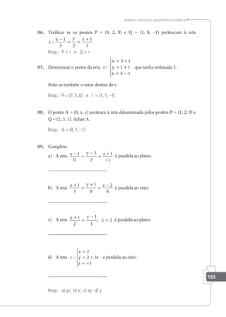 193
álgebra vetorial e geometria analítica
06. Veriicar se os pontos P = (4, 2, 0) e Q = (1, 0, –1) pertencem à reta
r
x y z
:
−
= =
+
1
3 2
1
1
Resp.: P ∈ r e Q ∈ r
07. Determinar o ponto da reta r
x t
y t
z t
:
= +
= +
= −





3
1
4
que tenha ordenada 5.
Pede-se também o vetor diretor de r.
Resp.: P = (7, 5, 0) e r = (1, 1, –1)
08. O ponto A = (0, x, y) pertence à reta determinada pelos pontos P = (1, 2, 0) e
Q = (2, 3, 1). Achar A.
Resp.: A = (0, 1, –1)
09. Complete:
a) A reta x y z
−
=
−
=
+
−
1
0
3
2
1
1
é paralela ao plano:
b) A reta
x y z
+
=
+
=
−
1
3
1
0
2
0
é paralela ao eixo:
c) A reta x y
z
+
=
−
=
1
2
1
1
2
, é paralela ao plano:
d) A reta r
x
y t
z
:
=
= +
= −





2
2 3
3
é paralela ao eixo:
Resp.: a) yz; b) x; c) xy; d) y
 