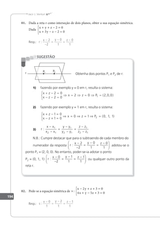 194
Jacir J. Venturi
01. Dada a reta r como interseção de dois planos, obter a sua equação simétrica.
Dada
x y z
x y z
+ + − =
+ − − =





2 0
3 2 0
Resp.: r
x y z
:
−
−
=
−
=
−
2
2
0
1
0
1
Obtenha dois pontos P1 e P2 de r:
1) fazendo por exemplo y = 0 em r, resulta o sistema:
x z
x z
x z P
+ − =
− − =



⇒ = ⇒ = ⇒ =
2 0
2 0
2 0 2 0 0
1 ( , , )
2) fazendo por exemplo y = 1 em r, resulta o sistema:
x z
x z
x z P
+ − =
− + =



⇒ = ⇒ = ⇒ =
1 0
1 0
0 1 0 1 1
2 ( , , )
3) r
x x
x x
y y
y y
z z
z z
:
−
−
=
−
−
=
−
−
1
2 1
1
2 1
1
2 1
N.B.: Cumpre destacar que para o subtraendo de cada membro do
numerador da resposta r
x y z
:
−
−
=
−
=
−






2
2
0
1
0
1
adotou-se o
ponto P1 = (2, 0, 0). No entanto, poder-se-ia adotar o ponto
P2 = (0, 1, 1) r
x y z
:
−
−
=
−
=
−






0
2
1
1
1
1
ou qualquer outro ponto da
reta r.
SUGESTÃO
02. Pede-se a equação simétrica de s
x y z
x y z
:
− + + =
+ − + =





2 3 0
4 5 3 0
Resp.: s
x y z
:
−
=
−
=
−
0
1
2
1
1
1
 
