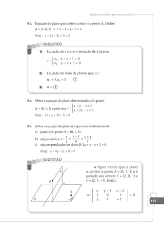 195
álgebra vetorial e geometria analítica
03. Equação do plano que contém a reta r e o ponto A. Dados:
A = (1, 0, 2) e r: x – 1 = y + 3 = z.
Resp.: x + 2y – 3z + 5 = 0
1) Equação de r como interseção de 2 planos
r
x z
y z
:
:
:
α
α
1
2
1 0
3 0
− − =
− + =



2) Equação do feixe de planos que ⊃ r
a1 + λa2 = 0 1
3) A ∈ 1
SUGESTÃO
04. Obter a equação do plano determinado pelo ponto
A = (0, 1, 1) e pela reta r
x y
x z
:
+ − =
+ − =





3 0
2 1 0
Resp.: 3x + y + 4z – 5 = 0
05. Achar a equação do plano a e que concomitantemente:
a) passe pelo ponto A = (0, 1, 2);
b) seja paralelo a r
x y z
:
2
1
0
1
1
=
−
=
+
c) seja perpendicular ao plano β: 2x + y – z + 2 = 0.
Resp.: x – 4y – 2z + 8 = 0
A ﬁgura mostra que o plano
a contém o ponto A = (0, 1, 2) e é
paralelo aos vetores r = (2, 0, 1) e
n = (2, 1, –1). Então:
α :
− −
x y z
1 2
2 0 1
2 1 1
0
−
=
SUGESTÃO
 