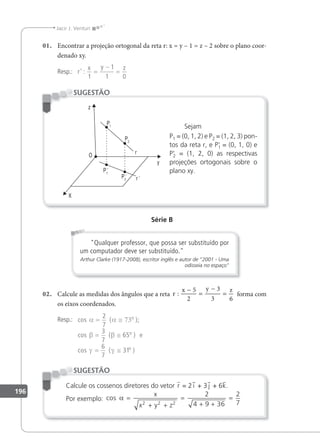 196
Jacir J. Venturi
01. Encontrar a projeção ortogonal da reta r: x = y – 1 = z – 2 sobre o plano coor-
denado xy.
Resp.: r
x y z
’ :
1
1
1 0
=
−
=
Sejam
P1 = (0, 1, 2) e P2 = (1, 2, 3) pon-
tos da reta r, e P'
1 = (0, 1, 0) e
P'
2 = (1, 2, 0) as respectivas
projeções ortogonais sobre o
plano xy.
SUGESTÃO
Série B
Qualquer professor, que possa ser substituído por
um computador deve ser substituído.
Arthur Clarke (1917-2008), escritor inglês e autor de 2001 - Uma
odisseia no espaço
02. Calcule as medidas dos ângulos que a reta r
x y z
:
−
=
−
=
5
2
3
3 6
forma com
os eixos coordenados.
Resp.: cos ( );
cos ( )
cos ( )
e
α α
β β
γ γ
= ≅ 73
= ≅
= ≅
2
7
3
7
65
6
7
31
o
o
o
Calcule os cossenos diretores do vetor r = 2 i + 3 j + 6k.
Por exemplo: cos α =
+ +
=
+ +
=
x
x y z
2 2 2
2
4 9 36
2
7
SUGESTÃO
 
