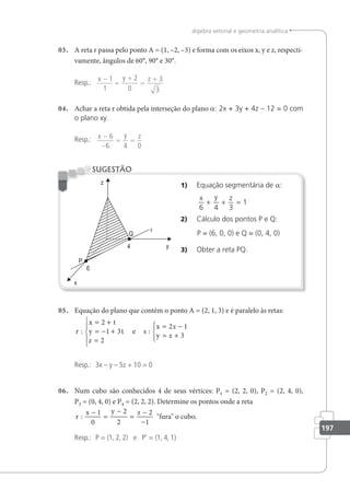 197
álgebra vetorial e geometria analítica
03. A reta r passa pelo ponto A = (1, –2, –3) e forma com os eixos x, y e z, respecti-
vamente, ângulos de 60°, 90° e 30°.
Resp.:
x y z
−
=
+
=
+
1
1
2
0
3
3
04. Achar a reta r obtida pela interseção do plano a: 2x + 3y + 4z – 12 = 0 com
o plano xy.
Resp.: x y z
−
−
= =
6
6 4 0
1) Equação segmentária de a:
x y z
6 4 3
1
+ + =
2) Cálculo dos pontos P e Q:
P = (6, 0, 0) e Q = (0, 4, 0)
3) Obter a reta PQ.
SUGESTÃO
05. Equação do plano que contém o ponto A = (2, 1, 3) e é paralelo às retas:
r
x t
y t
z
s
x z
y z
: :
= +
= − +
=





= −
= +





2
1 3
2
2 1
3
e
Resp.: 3x – y – 5z + 10 = 0
06. Num cubo são conhecidos 4 de seus vértices: P1 = (2, 2, 0), P2 = (2, 4, 0),
P3 = (0, 4, 0) e P4 = (2, 2, 2). Determine os pontos onde a reta
r
x y z
:
−
=
−
=
−
−
1
0
2
2
2
1
fura o cubo.
Resp.: P = (1, 2, 2) e P' = (1, 4, 1)
 