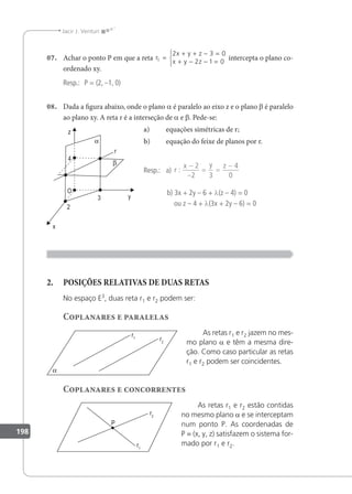 198
Jacir J. Venturi
07. Achar o ponto P em que a reta r
x y z
x y z
1
2 3 0
2 1 0
=
+ + − =
+ − − =



intercepta o plano co-
ordenado xy.
Resp.: P = (2, –1, 0)
08. Dada a igura abaixo, onde o plano a é paralelo ao eixo z e o plano β é paralelo
ao plano xy. A reta r é a interseção de a e β. Pede-se:
a) equações simétricas de r;
b) equação do feixe de planos por r.
Resp.: a) r
x y z
:
−
−
= =
−
2
2 3
4
0
b) 3x + 2y – 6 + λ(z – 4) = 0
ou z – 4 + λ(3x + 2y – 6) = 0
2. POSIÇÕES RELATIVAS DE DUAS RETAS
No espaço E3
, duas reta r1 e r2 podem ser:
Coplanares e paralelas
As retas r1 e r2 jazem no mes-
mo plano a e têm a mesma dire-
ção. Como caso particular as retas
r1 e r2 podem ser coincidentes.
Coplanares e concorrentes
As retas r1 e r2 estão contidas
no mesmo plano a e se interceptam
num ponto P. As coordenadas de
P = (x, y, z) satisfazem o sistema for-
mado por r1 e r2.
 