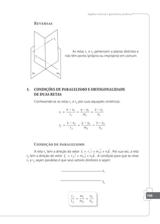 199
álgebra vetorial e geometria analítica
Reversas
As retas r1 e r2 pertencem a planos distintos e
não têm ponto (próprio ou impróprio) em comum.
3. CONDIÇÕES DE PARALELISMO E ORTOGONALIDADE
DE DUAS RETAS
Conhecendo-se as retas r1 e r2 por suas equações simétricas:
r
x x y y
m
z z
n
r
x x y y
m
z z
n
1
1
1
1
1
1
1
2
2
2
2
2
2
2
=
−
=
−
=
−
=
−
=
−
=
−


Condição de paralelismo
A reta r1 tem a direção do vetor
r
l
r r r
r i m j n k
1 1 1 1
= + + . Por sua vez, a reta
r2 tem a direção do vetor
r
l
r r r
r i m j n k
2 2 2 2
= + + . A condição para que as retas
r1 e r2 sejam paralelas é que seus vetores diretores o sejam:


1
2
1
2
1
2
= =
m
m
n
n
 