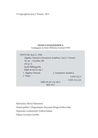 FICHA CATALOGRÁFICA
Catalogação na fonte: Biblioteca Central UFPR
Ilustrações: Herica Yamamoto
Projeto gráico / Diagramação: Sincronia Design Gráico Ltda.
Impressão e acabamento: Gráica Infante
Edição: Livrarias Curitiba
VENTURI, Jacir J., 1949-
Álgebra Vetorial e Geometria Analítica / Jacir J. Venturi
10. ed. – Curitiba, PR
242 p.: il.
Inclui Bibliograia
ISBN 85.85132-48-5
1. Álgebra Vetorial. 2. Geometria Analítica.
I. Título
ISBN 85-85 132-48-5
REF. 072
CDD-514.124
CDD-512.5
© Copyright by Jacir J. Venturi, 2015
 