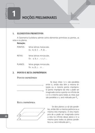 CAPÍTULO
1. ELEMENTOS PRIMITIVOS
A Geometria Euclidiana admite como elementos primitivos os pontos, as
retas e os planos.
Notação:
PONTOS: letras latinas maiúsculas.
Ex.: A, B, C ... P, Q ...
RETAS: letras latinas minúsculas.
Ex.: a, b, c ... r, s, t ...
PLANOS: letras gregas minúsculas.
Ex.: a, β, γ ... p …
2. PONTO E RETA IMPRÓPRIOS
Ponto impróprio
Se duas retas r e s são paralelas
entre si, então elas têm a mesma di-
reção ou o mesmo ponto impróprio.
O ponto impróprio da reta s pode ser
imaginado como o ponto no ininito de
s e é o mesmo para todas as retas que
são paralelas a s; será indicado por P∞.
Reta imprópria
Se dois planos a e β são parale-
los, então têm a mesma jacência ou a
mesma reta imprópria. A reta impró-
pria de a pode ser imaginada como
a reta no ininito desse plano e é a
mesma para todos os planos parale-
los a a; será indicada por r∞.
noçÕes preLiMinares
1
a
β
20
 