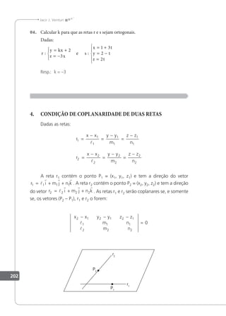 202
Jacir J. Venturi
04. Calcular k para que as retas r e s sejam ortogonais.
Dadas:
r
y kx
z x
s
x t
y t
z t
: :
= +
= −





= +
= −
=





2
3
1 3
2
2
e
Resp.: k = –3
4. CONDIÇÃO DE COPLANARIDADE DE DUAS RETAS
Dadas as retas:
r
x x y y
m
z z
n
r
x x y y
m
z z
n
1
1
1
1
1
1
1
2
2
2
2
2
2
2
=
−
=
−
=
−
=
−
=
−
=
−


A reta r1 contém o ponto P1 = (x1, y1, z1) e tem a direção do vetor
r i m j n k
1 1 1 1
= + +
l
r r r
. A reta r2 contém o ponto P2 = (x2, y2, z2) e tem a direção
do vetor r i m j n k
2 2 2 2
= + +
l
r r r
. As retas r1 e r2 serão coplanares se, e somente
se, os vetores (P2 – P1), r1 e r2 o forem:
x x y y z z
m
2 1 2 1 2 1
1 1
− − −
 n
m n
1
2 2 2
0

=
 