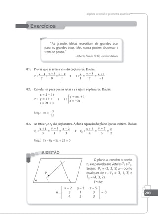 203
álgebra vetorial e geometria analítica
As grandes ideias necessitam de grandes asas
para os grandes voos. Mas nunca podem dispensar o
trem de pouso.”
Umberto Eco (n.1932), escritor italiano
01. Provar que as retas r e s são coplanares. Dadas:
r
x y z
s
x y z
: :
− − +
=
+
=
+
−
1
2
1
0
2
1 1
1
2
1
1
= = e
02. Calcular m para que as retas r e s sejam coplanares. Dadas:
r
x t
y t
z t
s
y mx
z x
: :
= −
= +
= +





= +
= −





2 3
1
2 3
1
3
e
Resp.: m =
−9
13
03. As retas r1 e r2 são coplanares. Achar a equação do plano que as contém. Dadas:
r
x y z
r
x y z
1 2
1
3
1
1
2
3
5
4
2
3 2
: :
+
=
−
=
− +
=
+
=
e
Resp.: 7x – 6y – 5z + 23 = 0
O plano a contém o ponto
P1 e é paralelo aos vetores r1 e r2.
Sejam: P1 = (2, 2, 5) um ponto
qualquer de r1, r1 = (3, 1, 3) e
r2 = (4, 3, 2).
Então:
α :
− − −
3 1 3
x y z
2 2 5
4 3 3
= 0
SUGESTÃO
 