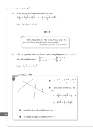 204
Jacir J. Venturi
04. Achar a equação do plano que contém as retas
x y z x y z
−
=
−
=
+
=
+
=
+
−
1
2
1
0
2
1 1
1
2
1
1
e
Resp.: 2x – 3y – 4z – 7 = 0
Série B
“Sorte nas proﬁssões não existe. O que existe é o
encontro da preparação com a oportunidade.”
Joseph Straub, consultor norte-americano
05. Obter as equações simétricas da reta r que passa pelo ponto A = (–1, 0, –1) e
que intercepta as retas e r
y
z x
y x
z
1 2
3
1
2
2
: :
=
= +





= +
=





e r
Resp.:
x y z
+
= =
+
1
2 3
1
3
1) r
x y
m
z
n
:
+
=
−
=
+
1 0 1

2) equações simétricas de
r1 e r2:
r
x y z
r
x y z
1
2
1
1
3
0 1
2
1 1
2
0
:
:
+
=
−
=
+
= =
−
e
3) condição de coplanaridade entre r e r1.
4) condição de coplanaridade entre r e r2.
SUGESTÃO
 