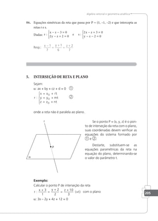 205
álgebra vetorial e geometria analítica
06. Equações simétricas da reta que passa por P = (1, –1, –2) e que intercepta as
retas r e s.
Dadas: r
x z
y z
x z
y z
: :
− − =
− + =





− + =
− − =





3 0
2 2 0
2 3 0
2 0
e s
Resp.:
x y z
−
=
+
=
+
1
7
1
6
2
7
5. INTERSEÇÃO DE RETA E PLANO
Sejam:
a: ax + by + cz + d = 0 1
r
x x t
y y mt
z z nt
O
O
O
:
= +
= +
= +






2
onde a reta não é paralela ao plano.
Se o ponto P = (x, y, z) é o pon-
to de interseção da reta com o plano,
suas coordenadas devem veriﬁcar as
equações do sistema formado por
1 e 2 .
Destarte, substituem-se as
equações paramétricas da reta na
equação do plano, determinando-se
o valor do parâmetro t.
Exemplo:
Calcular o ponto P de interseção da reta
r
x y z
:
+
=
+
=
+
3
1
2
2
10
3
(=t) com o plano
a: 3x – 2y + 4z + 12 = 0
 