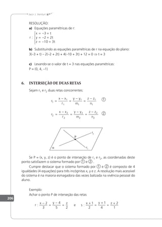 206
Jacir J. Venturi
RESOLUÇÃO:
a) Equações paramétricas de r:
r
x t
y t
z t
:
= − +
= − +
= − +





3
2 2
10 3
b) Substituindo as equações paramétricas de r na equação do plano:
3(–3 + t) – 2(–2 + 2t) + 4(–10 + 3t) + 12 = 0 ⇒ t = 3
c) Levando-se o valor de t = 3 nas equações paramétricas:
P = (0, 4, –1)
6. INTERSEÇÃO DE DUAS RETAS
Sejam r1 e r2 duas retas concorrentes:
2
r
x x y y
m
z z
n
r
x x y y
m
z z
n
1
1
1
1
1
1
1
2
2
2
2
2
2
2
=
−
=
−
=
−
=
−
=
−
=
−


1
Se P = (x, y, z) é o ponto de interseção de r1 e r2, as coordenadas deste
ponto satisfazem o sistema formado por 1 e 2 .
Cumpre destacar que o sistema formado por 1 e 2 é composto de 4
igualdades (4 equações) para três incógnitas x, y e z. A resolução mais acessível
do sistema é na maioria esmagadora das vezes balizada na vivência pessoal do
aluno.
Exemplo:
Achar o ponto P de interseção das retas
r
x y z
s
x y z
: :
−
=
−
=
+
=
+
=
+
2
3
4
5 2
1
2
1
4
2
1
e
 