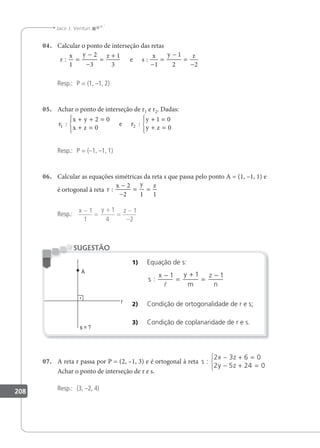 208
Jacir J. Venturi
04. Calcular o ponto de interseção das retas
r
x y z
s
x y z
: :
1
2
3
1
3 1
1
2 2
=
−
−
=
+
−
=
−
=
−
e
Resp.: P = (1, –1, 2)
05. Achar o ponto de interseção de r1 e r2. Dadas:
r
x y
x z
r
y
y z
1 2
2 0
0
1 0
0
: :
+ + =
+ =





+ =
+ =





e
Resp.: P = (–1, –1, 1)
06. Calcular as equações simétricas da reta s que passa pelo ponto A = (1, –1, 1) e
é ortogonal à reta r
x y z
:
−
−
= =
2
2 1 1
Resp.:
x y z
−
=
+
=
−
−
1
1
1
4
1
2
1) Equação de s:
s
x y
m
z
n
:
−
=
+
=
−
1 1 1

2) Condição de ortogonalidade de r e s;
3) Condição de coplanaridade de r e s.
SUGESTÃO
07. A reta r passa por P = (2, –1, 3) e é ortogonal à reta s
x z
y z
:
2 3 6 0
2 5 24 0
− + =
− + =



Achar o ponto de interseção de r e s.
Resp.: (3, –2, 4)
 