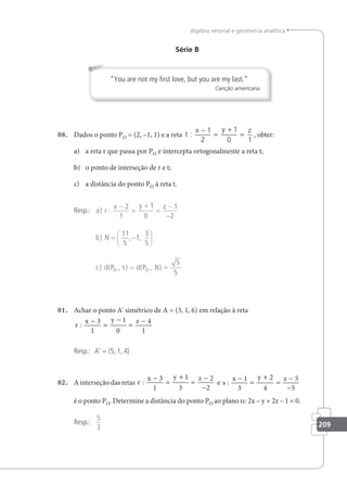 209
álgebra vetorial e geometria analítica
Série B
“You are not my ﬁrst love, but you are my last.”
Canção americana
08. Dados o ponto PO = (2, –1, 1) e a reta t
x y z
:
−
=
+
=
1
2
1
0 1
, obter:
a) a reta r que passa por PO e intercepta ortogonalmente a reta t;
b) o ponto de interseção de r e t;
c) a distância do ponto PO à reta t.
Resp.: a r
x y z
b N
c d P t d P
O O
) :
) , ,
) ( , ) ( ,
−
=
+
=
−
−
= −






=
2
1
1
0
1
2
11
5
1
3
5
N) =
5
5
01. Achar o ponto A' simétrico de A = (3, 1, 6) em relação à reta
r
x y z
:
−
=
−
=
−
3
1
1
0
4
1
Resp.: A' = (5, 1, 4)
02. Ainterseçãodasretas r
x y z
:
−
=
+
=
−
−
3
1
1
3
2
2
e s
x y z
:
−
=
+
=
−
−
1
3
2
4
5
5
é o ponto PO. Determine a distância do ponto PO ao plano a: 2x – y + 2z – 1 = 0.
Resp.:
5
3
 