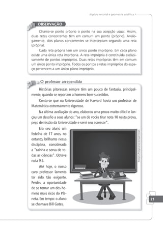 álgebra vetorial e geometria analítica
Chama-se ponto próprio o ponto na sua acepção usual. Assim,
duas retas concorrentes têm em comum um ponto (próprio). Analo-
gamente, dois planos concorrentes se interceptam segundo uma reta
(própria).
Cada reta própria tem um único ponto impróprio. Em cada plano
existe uma única reta imprópria. A reta imprópria é constituída exclusi-
vamente de pontos impróprios. Duas retas impróprias têm em comum
um único ponto impróprio. Todos os pontos e retas impróprios do espa-
ço pertencem a um único plano impróprio.
OBSERVAÇÃO
Histórias pitorescas sempre têm um pouco de fantasia, principal-
mente, quando se reportam a homens bem-sucedidos.
Conta-se que na Universidade de Harvard havia um professor de
Matemática extremamente rigoroso.
Na última avaliação do ano, elaborou uma prova muito difícil e lan-
çou um desafio a seus alunos: “se um de vocês tirar nota 10 nesta prova,
peço demissão da Universidade e serei seu assessor”.
Era seu aluno um
fedelho de 17 anos, no
entanto, brilhante nessa
disciplina, considerada
a “rainha e serva de to-
das as ciências”. Obteve
nota 9,5.
Até hoje, o nosso
caro professor lamenta
ter sido tão exigente.
Perdeu a oportunidade
de se tornar um dos ho-
mens mais ricos do Pla-
neta. Em tempo: o aluno
se chamava Bill Gates.
O professor arrependido
freepick/freepick/vectoropenstock
21
 