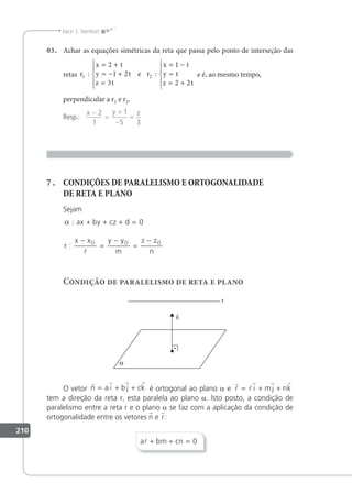 210
Jacir J. Venturi
03. Achar as equações simétricas da reta que passa pelo ponto de interseção das
retas r
x t
y t
z t
r
x t
y t
z t
1 2
2
1 2
3
1
2 2
: :
= +
= − +
=





= −
=
= +





e e é, ao mesmo tempo,
perpendicular a r1 e r2.
Resp.:
x y z
−
=
+
−
=
2
1
1
5 3
7 . CONDIÇÕES DE PARALELISMO E ORTOGONALIDADE
DE RETA E PLANO
Sejam
α : + + + =
−
=
−
=
−
ax by cz d
r
x x y y
m
z z
n
O O O
0
:

Condição de paralelismo de reta e plano
O vetor
   
n a i b j ck
= + + é ortogonal ao plano a e
r
l
r r r
r i mj nk
= + +
tem a direção da reta r, esta paralela ao plano a. lsto posto, a condição de
paralelismo entre a reta r e o plano a se faz com a aplicação da condição de
ortogonalidade entre os vetores n e r:
a bm cn
 + + = 0
 