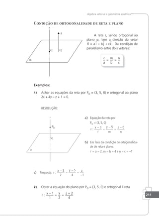 211
álgebra vetorial e geometria analítica
Condição de ortogonalidade de reta e plano
A reta r, sendo ortogonal ao
plano a, tem a direção do vetor
   
n a i b j ck
= + + . Da condição de
paralelismo entre dois vetores:

a
m
b
n
c
= =
Exemplos:
1) Achar as equações da reta por PO = (3, 5, 0) e ortogonal ao plano
2x + 4y – z + 1 = 0.
RESOLUÇÃO:
a) Equação da reta por
PO = (3, 5, 0)
r
x y
m
z
n
:
−
=
−
=
−
3 5 0

b) Em face da condição de ortogonalida-
de de reta e plano:
 = a = 2, m = b = 4 e n = c = –1
c) Resposta: r
x y z
:
−
=
−
=
−
3
2
5
4 1
2) Obter a equação do plano por PO = (3, 5, 0) e ortogonal à reta
r
x y z
:
−
= =
+
1
1 2
2
4
 