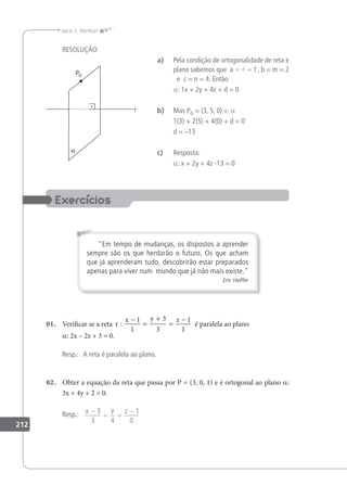212
Jacir J. Venturi
RESOLUÇÃO:
a) Pela condição de ortogonalidade de reta e
plano sabemos que a
= =
 1, b = m = 2
e c = n = 4. Então
a: 1x + 2y + 4z + d = 0
b) Mas PO = (3, 5, 0) ∈ a
1(3) + 2(5) + 4(0) + d = 0
d = –13
c) Resposta:
a: x + 2y + 4z -13 = 0
Em tempo de mudanças, os dispostos a aprender
sempre são os que herdarão o futuro. Os que acham
que já aprenderam tudo, descobrirão estar preparados
apenas para viver num mundo que já não mais existe.
Eric Haffer
01. Veriicar se a reta r
x y z
:
−
=
+
=
−
1
1
3
3
1
1
é paralela ao plano
a: 2x – 2z + 3 = 0.
Resp.: A reta é paralela ao plano.
02. Obter a equação da reta que passa por P = (3, 0, 1) e é ortogonal ao plano a:
3x + 4y + 2 = 0.
Resp.: x y z
−
= =
−
3
3 4
1
0
 