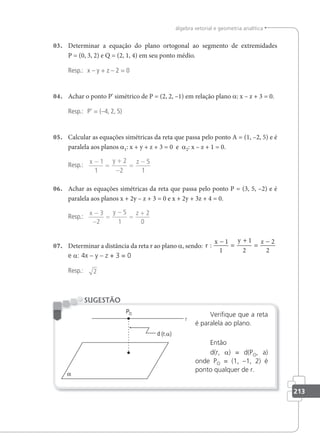 213
álgebra vetorial e geometria analítica
03. Determinar a equação do plano ortogonal ao segmento de extremidades
P = (0, 3, 2) e Q = (2, 1, 4) em seu ponto médio.
Resp.: x – y + z – 2 = 0
04. Achar o ponto P' simétrico de P = (2, 2, –1) em relação plano a: x – z + 3 = 0.
Resp.: P' = (–4, 2, 5)
05. Calcular as equações simétricas da reta que passa pelo ponto A = (1, –2, 5) e é
paralela aos planos a1: x + y + z + 3 = 0 e a2: x – z + 1 = 0.
Resp.: x y z
−
=
+
−
=
−
1
1
2
2
5
1
06. Achar as equações simétricas da reta que passa pelo ponto P = (3, 5, –2) e é
paralela aos planos x + 2y – z + 3 = 0 e x + 2y + 3z + 4 = 0.
Resp.:
x y z
−
−
=
−
=
+
3
2
5
1
2
0
07. Determinar a distância da reta r ao plano a, sendo: r
x y z
:
−
=
+
=
−
1
1
1
2
2
2
e a: 4x – y – z + 3 = 0
Resp.: 2
Veriﬁque que a reta
é paralela ao plano.
Então
d(r, a) = d(PO, a)
onde PO = (1, –1, 2) é
ponto qualquer de r.
SUGESTÃO
a
 