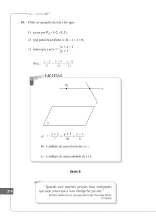 214
Jacir J. Venturi
08. Obter as equações da reta r tais que:
1) passe por PO = (–2, –3, 5);
2) seja paralela ao plano a: 2x – z + 3 = 0;
3) intercepte a reta s
x z
y
:
= −
=





2
3
Resp.:
x y z
+
=
+
−
=
−
2
5
3
6
5
10
a) r
x y
m
z
n
:
+
=
+
=
−
2 3 5

b) condição de paralelismo de r e a;
c) condição de coplanaridade de r e s.
SUGESTÃO
Série B
Quando você contrata pessoas mais inteligentes
que você, prova que é mais inteligente que elas.
Richard Hallan Grant, vice-presidente da Chevrolet Motor
Company
 