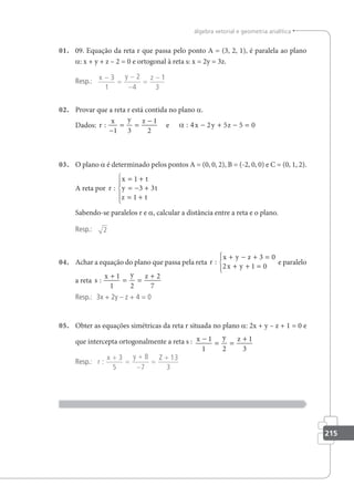 215
álgebra vetorial e geometria analítica
01. 09. Equação da reta r que passa pelo ponto A = (3, 2, 1), é paralela ao plano
a: x + y + z – 2 = 0 e ortogonal à reta s: x = 2y = 3z.
Resp.: x y z
−
=
−
−
=
−
3
1
2
4
1
3
02. Provar que a reta r está contida no plano a.
Dados: r
x y z
x y z
:
−
= =
−
: 4 − + − =
1 3
1
2
2 5 5 0
e α
03. O plano a é determinado pelos pontos A = (0, 0, 2), B = (-2, 0, 0) e C = (0, 1, 2).
A reta por r
x t
y t
z t
:
= +
= − +
= +





1
3 3
1
Sabendo-se paralelos r e a, calcular a distância entre a reta e o plano.
Resp.: 2
04. Achar a equação do plano que passa pela reta r
x y z
x y
:
+ − + =
+ + =





3 0
2 1 0
e paralelo
a reta s
x y z
:
+
= =
+
1
1 2
2
7
Resp.: 3x + 2y – z + 4 = 0
05. Obter as equações simétricas da reta r situada no plano a: 2x + y – z + 1 = 0 e
que intercepta ortogonalmente a reta s : x y z
−
= =
+
1
1 2
1
3
Resp.: r
x y Z
:
+
=
+
−
=
+
3
5
8
7
13
3
 