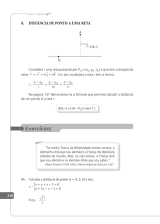 216
Jacir J. Venturi
8. DISTÂNCIA DE PONTO A UMA RETA
Considere r uma reta passante por PO = (xO, yO, zO) e que tem a direção do
vetor
r
l
r r r
r i mj nk
= + + . Em tais condições a reta r tem a forma:
r
x x y y
m
z z
n
O O O
:
−
=
−
=
−

Na página 137 demonstrou-se a fórmula que permite calcular a distância
de um ponto A à reta r:
d(A, r) = | (A – PO) x vers r |
Se minha Teoria da Relatividade estiver correta, a
Alemanha dirá que sou alemão e a França me declarará
cidadão do mundo. Mas, se não estiver, a França dirá
que sou alemão e os alemães dirão que sou judeu.
Albert Einstein (1879-1955), Prêmio Nobel de Física em 1921.
01. Calcular a distância do ponto A = (1, 2, 0) à reta
r
x y z
x y z
:
+ + − =
+ − − =





2 0
3 2 0
Resp.:
21
3
 