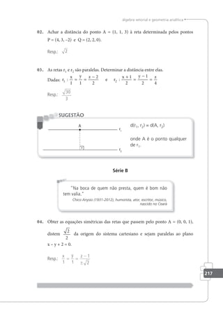 217
álgebra vetorial e geometria analítica
02. Achar a distância do ponto A = (1, 1, 3) à reta determinada pelos pontos
P = (4, 3, –2) e Q = (2, 2, 0).
Resp.: 2
03. As retas r1 e r2 são paralelas. Determinar a distância entre elas.
Dadas: r
x y z
r
x y z
1 2
1 1
2
2
1
2
1
2 4
: :
= =
− +
=
−
=
e
Resp.:
30
3
d(r1, r2) = d(A, r2)
onde A é o ponto qualquer
de r1.
SUGESTÃO
Série B
Na boca de quem não presta, quem é bom não
tem valia.
Chico Anysio (1931-2012), humorista, ator, escritor, músico,
nascido no Ceará
04. Obter as equações simétricas das retas que passem pelo ponto A = (0, 0, 1),
distem
2
2
da origem do sistema cartesiano e sejam paralelas ao plano
x – y + 2 = 0.
Resp.:
x y z
1 1
1
2
= =
−
±
 