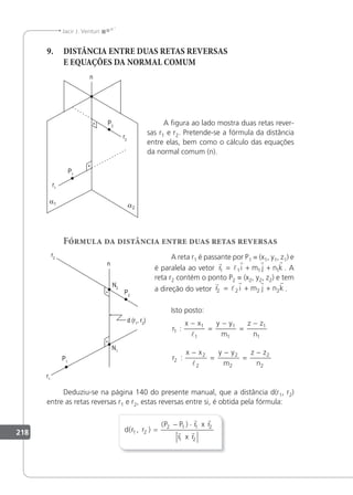 218
Jacir J. Venturi
9. DISTÂNCIA ENTRE DUAS RETAS REVERSAS
E EQUAÇÕES DA NORMAL COMUM
A ﬁgura ao lado mostra duas retas rever-
sas r1 e r2. Pretende-se a fórmula da distância
entre elas, bem como o cálculo das equações
da normal comum (n).
Fórmula da distância entre duas retas reversas
A reta r1 é passante por P1 = (x1, y1, z1) e
é paralela ao vetor
r
l
r r r
r i m j n k
1 1 1 1
= + + . A
reta r2 contém o ponto P2 = (x2, y2, z2) e tem
a direção do vetor
r
l
r r r
r i m j n k
2 2 2 2
= + + .
Isto posto:
r
x x y y
m
z z
n
r
x x y y
m
z z
n
1
1
1
1
1
1
1
2
2
2
2
2
2
2
:
:
−
=
−
=
−
−
=
−
=
−


Deduziu-se na página 140 do presente manual, que a distância d(r1, r2)
entre as retas reversas r1 e r2, estas reversas entre si, é obtida pela fórmula:
d r
P P r
r
( , )
( )
1 2
2 1 1 2
1 2
r
x r
x r
=
− ⋅
 
 
 