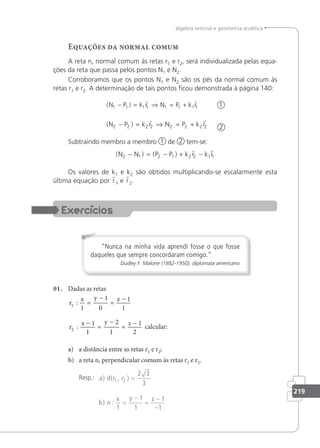 219
álgebra vetorial e geometria analítica
Equações da normal comum
A reta n, normal comum às retas r1 e r2, será individualizada pelas equa-
ções da reta que passa pelos pontos N1 e N2.
Corroboramos que os pontos N1 e N2 são os pés da normal comum às
retas r1 e r2. A determinação de tais pontos ﬁcou demonstrada à página 140:
( )
N P k r N P k r
1 1 1 1 1 1 1 1
− = ⇒ = +
 
1
( )
N P k r N P k r
2 2 2 2 2 2 2 2
− = ⇒ = +
 
2
Subtraindo membro a membro 1 de 2 tem-se:
( ) ( )
N N P P k r k r
2 1 2 1 2 2 1 1
− = − + −
 
Os valores de k1 e k2 são obtidos multiplicando-se escalarmente esta
última equação por r1 e r2.
Nunca na minha vida aprendi fosse o que fosse
daqueles que sempre concordaram comigo.
Dudley F. Malone (1882-1950), diplomata americano
01. Dadas as retas
r
x y z
r
x y z
1
2
1
1
0
1
1
1
1
2
1
1
2
:
:
=
−
=
−
−
=
−
=
−
calcular:
a) a distância entre as retas r1 e r2;
b) a reta n, perpendicular comum às retas r1 e r2.
Resp.: a d r r
b n
x y z
) ( , )
) :
1 2
2 3
3
1
1
1
1
1
=
=
−
=
−
−
 