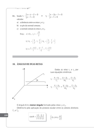 220
Jacir J. Venturi
01. Sendo r
x z
y
r
x y
z
1 2
2 0
1 0
2 1 0
1 0
: :
+ − =
− =



− − =
− =



e
calcular:
a) a distância entre as retas r1 e r2;
b) os pés da normal comum;
c) a normal comum às retas r1 e r2.
Resp.: a d r r
b
b
) ( , )
) , , ; , ,
)
N N 1
1 2
1 2
6
3
4
3
1
2
3
5
3
1
3
=
=





 =






n:
/ /
x y z
−
=
−
−
=
−
−
4 3
1
1
2
2 3
1
10. ÂNGULO DE DUAS RETAS
Dadas as retas r1 e r2 por
suas equações simétricas:
r
x x y y
m
z z
n
r
x x y y
m
z z
n
1
1
1
1
1
1
1
2
2
2
2
2
2
2
:
:
−
=
−
=
−
−
=
−
=
−


O ângulo θ é o menor ângulo formado pelas retas r1 e r2.
Obtêmo-lo pela aplicação do produto escalar entre os vetores diretores
r1 e r2:
cos
| |
| | | |
θ =
⋅
 
 
r r
r r
1 2
1 2
0
2
≤ ≤






θ
π
 