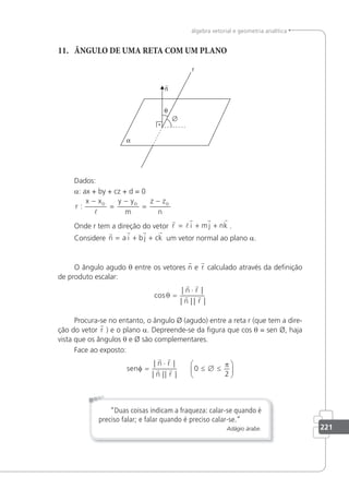 221
álgebra vetorial e geometria analítica
11. ÂNGULO DE UMA RETA COM UM PLANO
Dados:
a: ax + by + cz + d = 0
r
x x y y
m
z z
n
o o o
:
−
=
−
=
−

Onde r tem a direção do vetor
r
l
r r r
r i mj nk
= + + .
Considere
   
n a i b j ck
= + + um vetor normal ao plano a.
O ângulo agudo θ entre os vetores n e r calculado através da deﬁnição
de produto escalar:
cos
| |
| | | |
θ =
⋅
 
 
n r
n r
Procura-se no entanto, o ângulo Ø (agudo) entre a reta r (que tem a dire-
ção do vetor r ) e o plano a. Depreende-se da ﬁgura que cos θ = sen Ø, haja
vista que os ângulos θ e Ø são complementares.
Face ao exposto:
sen
n r
n r
φ
π
=
⋅
≤ ∅ ≤






| |
| || |
 
  0
2
“Duas coisas indicam a fraqueza: calar-se quando é
preciso falar; e falar quando é preciso calar-se.”
Adágio árabe.
 