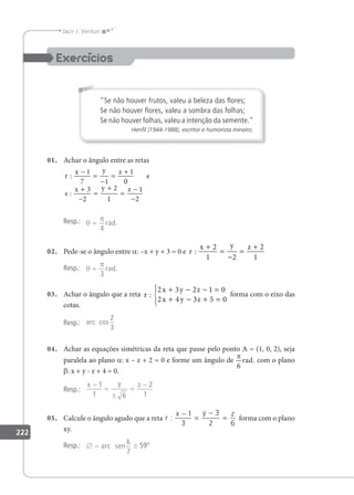 222
Jacir J. Venturi
Se não houver frutos, valeu a beleza das ﬂores;
Se não houver ﬂores, valeu a sombra das folhas;
Se não houver folhas, valeu a intenção da semente.
Henﬁl (1944-1988), escritor e humorista mineiro.
01. Achar o ângulo entre as retas
r
x y z
s
x y z
:
:
−
=
−
=
+
+
−
=
+
=
−
−
1
7 1
1
0
3
2
2
1
1
2
e
Resp.: θ
π
=
4
rad.
02. Pede-se o ângulo entre a: –x + y + 3 = 0 e r
x y z
:
+
=
−
=
+
2
1 2
2
1
Resp.: θ
π
=
3
rad.
03. Achar o ângulo que a reta r
x y z
x y z
:
2 3 2 1 0
2 4 3 5 0
+ − − =
+ − + =





forma com o eixo das
cotas.
Resp.: arc cos
2
3
04. Achar as equações simétricas da reta que passe pelo ponto A = (1, 0, 2), seja
paralela ao plano a: x – z + 2 = 0 e forme um ângulo de
π
rad.
6
com o plano
β: x + y - z + 4 = 0.
Resp.:
x y z
−
=
±
=
−
1
1 6
2
1
05. Calcule o ângulo agudo que a reta r
x y z
:
−
=
−
=
1
3
3
2 6
forma com o plano
xy.
Resp.: ∅ = ≅
arc sen
6
7
59°
 
