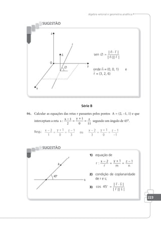 223
álgebra vetorial e geometria analítica
sen
n r
n r
∅ =
⋅
| |
| || |
 
 
onde n = (0, 0, 1) e
r = (3, 2, 6)
SUGESTÃO
Série B
06. Calcular as equações das retas r passantes pelos pontos A = (2, –1, 1) e que
interceptam a reta s
x y z
:
−
=
+
=
1
2
1
0 11
segundo um ângulo de 45°.
Resp.: x y z x y z
−
=
+
=
− −
=
+
=
−
−
2
1
1
0
1
3
2
3
1
0
1
1
ou
1) equação de
r
x y
m
z
n
:
−
=
+
=
−
2 1 1

2) condição de coplanaridade
de r e s;
3) cos
| |
| || |
45o
r r
r r
=
⋅
r s
r s
SUGESTÃO
 